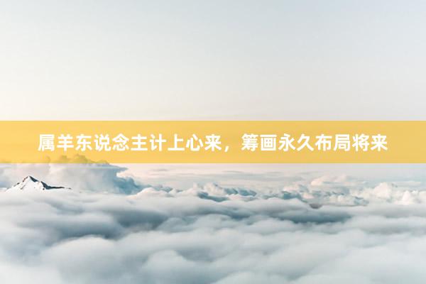 属羊东说念主计上心来，筹画永久布局将来